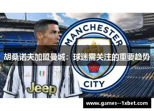 胡桑诺夫加盟曼城：球迷需关注的重要趋势