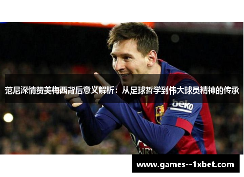 范尼深情赞美梅西背后意义解析：从足球哲学到伟大球员精神的传承