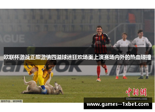 欧联杯激战正酣激情四溢球迷狂欢场面上演赛场内外的热血碰撞 欧联杯激战正酣激情四溢球迷狂欢场面上演赛场内外的热血碰撞